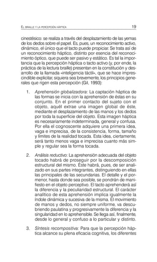 19
EL BRAILLE Y LA PERCEPCIÓN HÁPTICA
cinestésico: se realiza a través del desplazamiento de las yemas
de los dedos sobre el papel. Es, pues, un reconocimiento activo,
dinámico, el único que el tacto puede propiciar. Se trata así de
un reconocimiento háptico, distinto por esencia del reconoci­
miento óptico, que puede ser pasivo y estático. Es tal la impor­
tancia que la percepción háptica o tacto activo (y, por ende, la
práctica de la lectura braille) presentan en la constitución y des­
arrollo de la llamada «inteligencia táctil», que se hace impres­
cindible explicitar, siquiera sea brevemente, los principios gene­
rales que rigen esta percepción (Gil, 1993):
1.	 Aprehensión globalizadora: La captación háptica de
las formas se inicia con la aprehensión de éstas en su
conjunto. En el primer contacto del sujeto con el
objeto, aquél extrae una imagen global de éste,
mediante el desplazamiento de las manos y los dedos
por toda la superficie del objeto. Esta imagen háptica
es necesariamente indeterminada, general y confusa.
Por ella el cognoscente adquiere una primera idea,
vaga e imprecisa, de la consistencia, forma, tamaño
y límites de la realidad tocada. Esta idea, ciertamente,
será tanto menos vaga e imprecisa cuanto más sim­
ple y regular sea la forma tocada.
2.	 Análisis reductivo: La aprehensión adecuada del objeto
tocado habrá de proseguir por la descomposición
estructural del mismo. Éste habrá, pues, de ser anali­
zado en sus partes integrantes, distinguiendo en ellas
las principales de las secundarias. El detalle y el por­
menor, hasta donde sea posible, se pondrán de mani­
fiesto en el objeto perceptivo. El tacto aprehenderá así
la diferencia y la peculiaridad estructural. El carácter
analítico de esta aprehensión implica igualmente la
índole dinámica y sucesiva de la misma. El movimiento
de manos y dedos, no siempre uniforme, va descu­
briendo paulatina y progresivamente la diferencia y la
singularidad en lo aprehensible. Se llega así, finalmente,
desde lo general y confuso a lo particular y distinto.
3.	 Síntesis recompositiva: Para que la percepción háp­
tica alcance su plena eficacia cognitiva, los diferentes
 