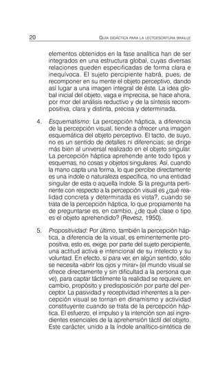 20 GUÍA DIDÁCTICA PARA LA LECTOESCRITURA BRAILLE
elementos obtenidos en la fase analítica han de ser
integrados en una estructura global, cuyas diversas
relaciones queden especificadas de forma clara e
inequívoca. El sujeto percipiente habrá, pues, de
recomponer en su mente el objeto perceptivo, dando
así lugar a una imagen integral de éste. La idea glo­
bal inicial del objeto, vaga e imprecisa, se hace ahora,
por mor del análisis reductivo y de la síntesis recom­
positiva, clara y distinta, precisa y determinada.
4.	 Esquematismo: La percepción háptica, a diferencia
de la percepción visual, tiende a ofrecer una imagen
esquemática del objeto perceptivo. El tacto, de suyo,
no es un sentido de detalles ni diferencias; se dirige
más bien al universal realizado en el objeto singular.
La percepción háptica aprehende ante todo tipos y
esquemas, no cosas y objetos singulares. Así, cuando
la mano capta una forma, lo que percibe directamente
es una índole o naturaleza específica, no una entidad
singular de esta o aquella índole. Si la pregunta perti­
nente con respecto a la percepción visual es ¿qué rea­
lidad concreta y determinada es vista?, cuando se
trata de la percepción háptica, lo que propiamente ha
de preguntarse es, en cambio, ¿de qué clase o tipo
es el objeto aprehendido? (Revesz, 1950).
5.	 Propositividad: Por último, también la percepción háp­
tica, a diferencia de la visual, es eminentemente pro-
positiva, esto es, exige, por parte del sujeto percipiente,
una actitud activa e intencional de su intelecto y su
voluntad. En efecto, si para ver, en algún sentido, sólo
se necesita «abrir los ojos y mirar» (el mundo visual se
ofrece directamente y sin dificultad a la persona que
ve), para captar táctilmente la realidad se requiere, en
cambio, propósito y predisposición por parte del per­
ceptor. La pasividad y receptividad inherentes a la per­
cepción visual se tornan en dinamismo y actividad
constituyente cuando se trata de la percepción háp­
tica. El esfuerzo, el impulso y la intención son así ingre­
dientes esenciales de la aprehensión táctil del objeto.
Este carácter, unido a la índole analítico-sintética de
 