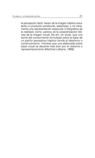 21
EL BRAILLE Y LA PERCEPCIÓN HÁPTICA
la percepción táctil, hacen de la imagen háptica resul­
tante un producto constituido, elaborado, y no mera­
mente una representación especular o fotográfica de
la realidad, como, parece, es la caracterización idó­
nea de la imagen visual. De ahí, sin duda, que una
teoría del conocimiento formulada sobre la base de
un patrón perceptivo háptico tienda al idealismo o
constructivismo, mientras que una elaborada sobre
base visual se decante más bien por el realismo o
representacionismo (Martínez-Liébana, 1999).
 