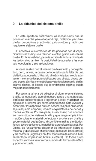 2. La didáctica del sistema braille

En este apartado analizamos los mecanismos que se
ponen en marcha para el aprendizaje, didáctica, peculiari­
dades perceptivas y actividad psicomotora y táctil que
requiere el sistema braille.
El acceso a la información de las personas con discapa­
cidad visual es hoy una realidad efectiva gracias al sistema
braille. En la actualidad, permite no sólo la lectura directa de
los textos, sino también la posibilidad de acceder a las nue­
vas tecnologías y sus aplicaciones.
A veces se dice que el sistema braille es lento y poco prác­
tico, pero, tal vez, la causa de todo esto sea la falta de una
didáctica adecuada. Utilizando al máximo la tecnología exis­
tente, mejorando las potencialidades que el tacto ofrece con
una buena técnica y metodología y perfeccionando la didác­
tica y la técnica, es posible que el rendimiento lector se pueda
mejorar sensiblemente.
Por tanto, a la hora de adiestrar al alumno en el sistema
braille, es necesario que el maestro tenga una capacidad
didáctica suficiente para programar, aplicar y adaptar los
ejercicios a realizar, así como competencia para evaluar y
desarrollar los aspectos previos necesarios para el aprendi­
zaje (esquema corporal, técnicas exploratorias de dedos y
manos, etcétera). Por otra parte, es necesario que conozca
en profundidad el sistema braille y que tenga amplia infor­
mación sobre el material de lectura y escritura en braille y
sobre material pedagógico disponible (cartillas y métodos,
fichas, textos de lectura, material de aprendizaje básico). Por
último, es fundamental disponer de información sobre el
material y dispositivos tiflotécnicos: de lectura (línea braille)
y de escritura (regletas y pautas, máquinas de escribir, brai­
lle hablado, impresoras braille, etcétera). De todos estos
aspectos vamos a tratar a continuación de forma sistemática
y pormenorizada.
 