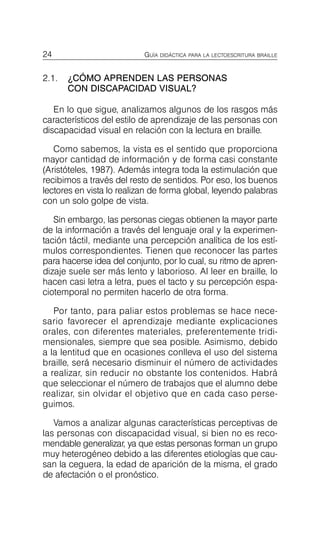 24 GUÍA DIDÁCTICA PARA LA LECTOESCRITURA BRAILLE
2.1.	 ¿CÓMO APRENDEN LAS PERSONAS
CON DISCAPACIDAD VISUAL?
En lo que sigue, analizamos algunos de los rasgos más
característicos del estilo de aprendizaje de las personas con
discapacidad visual en relación con la lectura en braille.
Como sabemos, la vista es el sentido que proporciona
mayor cantidad de información y de forma casi constante
(Aristóteles, 1987). Además integra toda la estimulación que
recibimos a través del resto de sentidos. Por eso, los buenos
lectores en vista lo realizan de forma global, leyendo palabras
con un solo golpe de vista.
Sin embargo, las personas ciegas obtienen la mayor parte
de la información a través del lenguaje oral y la experimen­
tación táctil, mediante una percepción analítica de los estí­
mulos correspondientes. Tienen que reconocer las partes
para hacerse idea del conjunto, por lo cual, su ritmo de apren­
dizaje suele ser más lento y laborioso. Al leer en braille, lo
hacen casi letra a letra, pues el tacto y su percepción espa­
ciotemporal no permiten hacerlo de otra forma.
Por tanto, para paliar estos problemas se hace nece­
sario favorecer el aprendizaje mediante explicaciones
orales, con diferentes materiales, preferentemente tridi­
mensionales, siempre que sea posible. Asimismo, debido
a la lentitud que en ocasiones conlleva el uso del sistema
braille, será necesario disminuir el número de actividades
a realizar, sin reducir no obstante los contenidos. Habrá
que seleccionar el número de trabajos que el alumno debe
realizar, sin olvidar el objetivo que en cada caso perse­
guimos.
Vamos a analizar algunas características perceptivas de
las personas con discapacidad visual, si bien no es reco­
mendable generalizar, ya que estas personas forman un grupo
muy heterogéneo debido a las diferentes etiologías que cau­
san la ceguera, la edad de aparición de la misma, el grado
de afectación o el pronóstico.
 