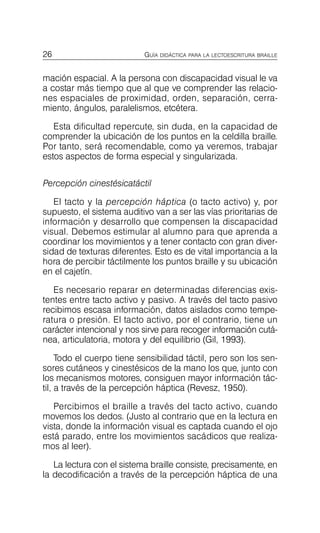 26 GUÍA DIDÁCTICA PARA LA LECTOESCRITURA BRAILLE
mación espacial. A la persona con discapacidad visual le va
a costar más tiempo que al que ve comprender las relacio­
nes espaciales de proximidad, orden, separación, cerra­
miento, ángulos, paralelismos, etcétera.
Esta dificultad repercute, sin duda, en la capacidad de
comprender la ubicación de los puntos en la celdilla braille.
Por tanto, será recomendable, como ya veremos, trabajar
estos aspectos de forma especial y singularizada.
Percepción cinestésicatáctil
El tacto y la percepción háptica (o tacto activo) y, por
supuesto, el sistema auditivo van a ser las vías prioritarias de
información y desarrollo que compensen la discapacidad
visual. Debemos estimular al alumno para que aprenda a
coordinar los movimientos y a tener contacto con gran diver­
sidad de texturas diferentes. Esto es de vital importancia a la
hora de percibir táctilmente los puntos braille y su ubicación
en el cajetín.
Es necesario reparar en determinadas diferencias exis­
tentes entre tacto activo y pasivo. A través del tacto pasivo
recibimos escasa información, datos aislados como tempe­
ratura o presión. El tacto activo, por el contrario, tiene un
carácter intencional y nos sirve para recoger información cutá­
nea, articulatoria, motora y del equilibrio (Gil, 1993).
Todo el cuerpo tiene sensibilidad táctil, pero son los sen­
sores cutáneos y cinestésicos de la mano los que, junto con
los mecanismos motores, consiguen mayor información tác­
til, a través de la percepción háptica (Revesz, 1950).
Percibimos el braille a través del tacto activo, cuando
movemos los dedos. (Justo al contrario que en la lectura en
vista, donde la información visual es captada cuando el ojo
está parado, entre los movimientos sacádicos que realiza­
mos al leer).
La lectura con el sistema braille consiste, precisamente, en
la decodificación a través de la percepción háptica de una
 
