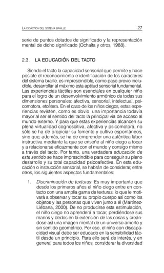 27
LA DIDÁCTICA DEL SISTEMA BRAILLE
serie de puntos dotados de significado y la representación
mental de dicho significado (Ochaíta y otros, 1988).
2.3. LA EDUCACIÓN DEL TACTO
Siendo el tacto la capacidad sensorial que permite y hace
posible el reconocimiento e identificación de los caracteres
del sistema braille, es imprescindible, como paso previo inelu­
dible, desarrollar al máximo esta aptitud sensorial fundamental.
Las experiencias táctiles son esenciales en cualquier niño
para el logro de un desenvolvimiento armónico de todas sus
dimensiones personales: afectiva, sensorial, intelectual, psi­
comotora, etcétera. En el caso de los niños ciegos, estas expe­
riencias revisten, como es obvio, una importancia todavía
mayor al ser el sentido del tacto la principal vía de acceso al
mundo externo. Y para que estas experiencias alcancen su
plena virtualidad cognoscitiva, afectiva y psicomotora, no
sólo se ha de propiciar su fomento y cultivo espontáneos,
sino que, además, se ha de emprender una auténtica labor
instructiva mediante la que se enseñe al niño ciego a tocar
y a relacionarse eficazmente con el mundo y consigo mismo
a través del tacto. Por tanto, una verdadera educación de
este sentido se hace imprescindible para conseguir su pleno
desarrollo y su total capacidad psicoafectiva. En esta edu­
cación o instrucción sensorial, se habrán de considerar, entre
otros, los siguientes aspectos fundamentales:
1.	 Discriminación de texturas: Es muy importante que
desde los primeros años el niño ciego entre en con­
tacto con una amplia gama de texturas, lo que le moti­
vará a observar y tocar su propio cuerpo así como los
objetos y las personas que viven junto a él (Martínez-
Liébana, 2000). De no producirse esta estimulación,
el niño ciego no aprenderá a tocar, perdiéndose sus
manos y dedos en la extensión de las cosas y creán­
dose así una imagen mental de un universo amorfo y
sin sentido geométrico. Por eso, el niño con discapa­
cidad visual debe ser educado en la sensibilidad tác­
til desde un principio. Para ello será de interés, y en
general para todos los niños, considerar la diversidad
 