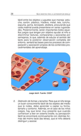 28 GUÍA DIDÁCTICA PARA LA LECTOESCRITURA BRAILLE
táctil entre los objetos y juguetes que maneja: pelu­
che, cartón, plástico, madera, metal, tela, corcho,
espuma, goma, terciopelo, etcétera, procurando que
cada material pueda presentarse en varias rugosida­
des. Posteriormente, serán importantes todos aque­
llos juegos que tengan por objetivo ayudar al niño a
discriminar texturas, compararlas y asociarlas por
semejanza, lo que, además de educar el sentido del
tacto para la posterior observación completa del
entorno, sentará las bases para los procesos de com­
paración y asociación propios de los contenidos pro­
cedimentales del aprendizaje.
Juego táctil. Fuente: CIDAT
2.	 Distinción de formas y tamaños: Para que el niño tenga
un buen conocimiento táctil de los objetos del medio
que le rodea, debe aprender a captar su forma,
tamaño y contorno. Además, en el caso de los niños
ciegos, hay que tener muy presente que cuando
comiencen a leer en sistema braille, su percepción
táctil se encontrará continuamente con distintas for­
mas del mismo tacto (las letras), que el niño deberá
distinguir y asociar.
 