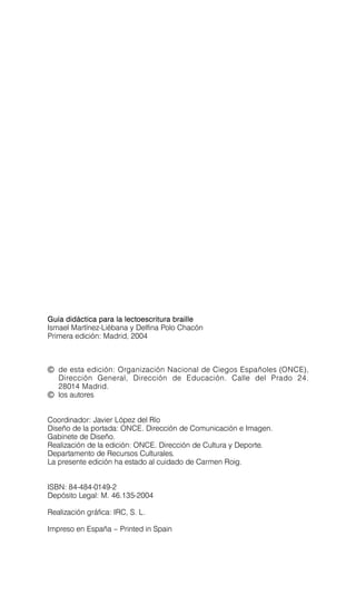 Guía didáctica para la lectoescritura braille
Ismael Martínez-Liébana y Delfina Polo Chacón
Primera edición: Madrid, 2004
© de esta edición: Organización Nacional de Ciegos Españoles (ONCE),
Dirección General, Dirección de Educación. Calle del Prado 24.
28014 Madrid.
© los autores
Coordinador: Javier López del Río

Diseño de la portada: ONCE. Dirección de Comunicación e Imagen.

Gabinete de Diseño.

Realización de la edición: ONCE. Dirección de Cultura y Deporte.

Departamento de Recursos Culturales.

La presente edición ha estado al cuidado de Carmen Roig.

ISBN: 84-484-0149-2

Depósito Legal: M. 46.135-2004

Realización gráfica: IRC, S. L.

Impreso en España – Printed in Spain

 