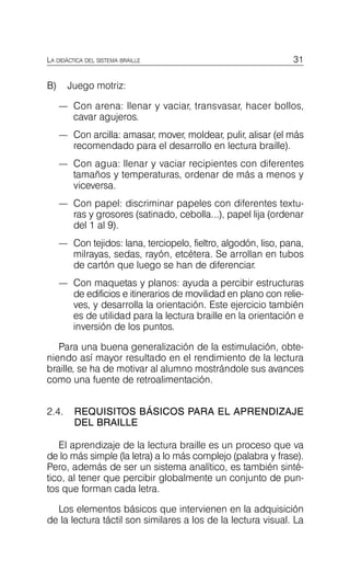 31
LA DIDÁCTICA DEL SISTEMA BRAILLE
B) Juego motriz:
—	 Con arena: llenar y vaciar, transvasar, hacer bollos,
cavar agujeros.
—	 Con arcilla: amasar, mover, moldear, pulir, alisar (el más
recomendado para el desarrollo en lectura braille).
—	 Con agua: llenar y vaciar recipientes con diferentes
tamaños y temperaturas, ordenar de más a menos y
viceversa.
—	 Con papel: discriminar papeles con diferentes textu­
ras y grosores (satinado, cebolla...), papel lija (ordenar
del 1 al 9).
—	 Con tejidos: lana, terciopelo, fieltro, algodón, liso, pana,
milrayas, sedas, rayón, etcétera. Se arrollan en tubos
de cartón que luego se han de diferenciar.
—	 Con maquetas y planos: ayuda a percibir estructuras
de edificios e itinerarios de movilidad en plano con relie­
ves, y desarrolla la orientación. Este ejercicio también
es de utilidad para la lectura braille en la orientación e
inversión de los puntos.
Para una buena generalización de la estimulación, obte­
niendo así mayor resultado en el rendimiento de la lectura
braille, se ha de motivar al alumno mostrándole sus avances
como una fuente de retroalimentación.
2.4.	 REQUISITOS BÁSICOS PARA EL APRENDIZAJE
DEL BRAILLE
El aprendizaje de la lectura braille es un proceso que va
de lo más simple (la letra) a lo más complejo (palabra y frase).
Pero, además de ser un sistema analítico, es también sinté­
tico, al tener que percibir globalmente un conjunto de pun­
tos que forman cada letra.
Los elementos básicos que intervienen en la adquisición
de la lectura táctil son similares a los de la lectura visual. La
 