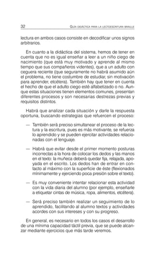 32 GUÍA DIDÁCTICA PARA LA LECTOESCRITURA BRAILLE
lectura en ambos casos consiste en decodificar unos signos
arbitrarios.
En cuanto a la didáctica del sistema, hemos de tener en
cuenta que no es igual enseñar a leer a un niño ciego de
nacimiento (que está muy motivado y aprende al mismo
tiempo que sus compañeros videntes), que a un adulto con
ceguera reciente (que seguramente no habrá asumido aún
el problema, no tiene costumbre de estudiar, sin motivación
para aprender, etcétera). También hay que tener en cuenta
el hecho de que el adulto ciego esté alfabetizado o no. Aun­
que estas situaciones tienen elementos comunes, presentan
diferentes procesos y son necesarias destrezas previas y
requisitos distintos.
Habrá que analizar cada situación y darle la respuesta
oportuna, buscando estrategias que refuercen el proceso:
—	 También será preciso simultanear el proceso de la lec­
tura y la escritura, pues es más motivante, se refuerza
lo aprendido y se pueden ejercitar actividades relacio­
nadas con el lenguaje.
—	 Habrá que evitar desde el primer momento posturas
incorrectas a la hora de colocar los dedos y las manos
en el texto: la muñeca deberá quedar fija, relajada, apo­
yada en el escrito. Los dedos han de entrar en con­
tacto al máximo con la superficie de éste (flexionados
mínimamente y ejerciendo poca presión sobre el texto).
—	 Es muy conveniente intentar relacionar esta actividad
con la vida diaria del alumno (por ejemplo, enseñarle
a etiquetar cintas de música, ropa, alimentos, etcétera).
—	 Será preciso también realizar un seguimiento de lo
aprendido, facilitando al alumno textos y actividades
acordes con sus intereses y con su progreso.
En general, es necesario en todos los casos el desarrollo
de una mínima capacidad táctil previa, que se puede alcan­
zar mediante ejercicios que más tarde veremos.
 