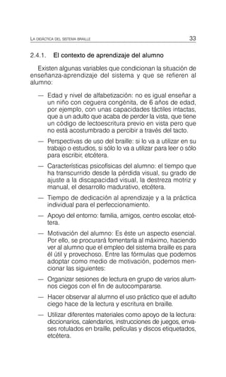 33
LA DIDÁCTICA DEL SISTEMA BRAILLE
2.4.1. El contexto de aprendizaje del alumno
Existen algunas variables que condicionan la situación de
enseñanza-aprendizaje del sistema y que se refieren al
alumno:
—	 Edad y nivel de alfabetización: no es igual enseñar a
un niño con ceguera congénita, de 6 años de edad,
por ejemplo, con unas capacidades táctiles intactas,
que a un adulto que acaba de perder la vista, que tiene
un código de lectoescritura previo en vista pero que
no está acostumbrado a percibir a través del tacto.
—	 Perspectivas de uso del braille: si lo va a utilizar en su
trabajo o estudios, si sólo lo va a utilizar para leer o sólo
para escribir, etcétera.
—	 Características psicofísicas del alumno: el tiempo que
ha transcurrido desde la pérdida visual, su grado de
ajuste a la discapacidad visual, la destreza motriz y
manual, el desarrollo madurativo, etcétera.
—	 Tiempo de dedicación al aprendizaje y a la práctica
individual para el perfeccionamiento.
—	 Apoyo del entorno: familia, amigos, centro escolar, etcé­
tera.
—	 Motivación del alumno: Es éste un aspecto esencial.
Por ello, se procurará fomentarla al máximo, haciendo
ver al alumno que el empleo del sistema braille es para
él útil y provechoso. Entre las fórmulas que podemos
adoptar como medio de motivación, podemos men­
cionar las siguientes:
—	 Organizar sesiones de lectura en grupo de varios alum­
nos ciegos con el fin de autocompararse.
—	 Hacer observar al alumno el uso práctico que el adulto
ciego hace de la lectura y escritura en braille.
—	 Utilizar diferentes materiales como apoyo de la lectura:
diccionarios, calendarios, instrucciones de juegos, enva­
ses rotulados en braille, películas y discos etiquetados,
etcétera.
 