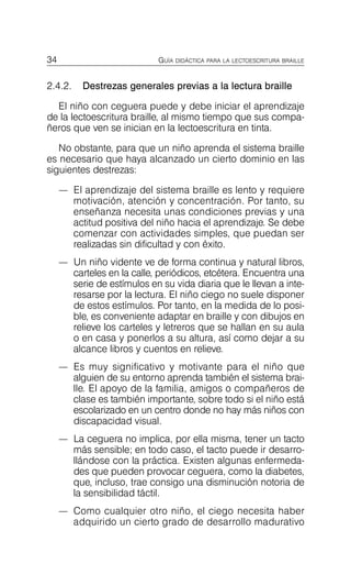 34 GUÍA DIDÁCTICA PARA LA LECTOESCRITURA BRAILLE
2.4.2. Destrezas generales previas a la lectura braille
El niño con ceguera puede y debe iniciar el aprendizaje
de la lectoescritura braille, al mismo tiempo que sus compa­
ñeros que ven se inician en la lectoescritura en tinta.
No obstante, para que un niño aprenda el sistema braille
es necesario que haya alcanzado un cierto dominio en las
siguientes destrezas:
—	 El aprendizaje del sistema braille es lento y requiere
motivación, atención y concentración. Por tanto, su
enseñanza necesita unas condiciones previas y una
actitud positiva del niño hacia el aprendizaje. Se debe
comenzar con actividades simples, que puedan ser
realizadas sin dificultad y con éxito.
—	 Un niño vidente ve de forma continua y natural libros,
carteles en la calle, periódicos, etcétera. Encuentra una
serie de estímulos en su vida diaria que le llevan a inte­
resarse por la lectura. El niño ciego no suele disponer
de estos estímulos. Por tanto, en la medida de lo posi­
ble, es conveniente adaptar en braille y con dibujos en
relieve los carteles y letreros que se hallan en su aula
o en casa y ponerlos a su altura, así como dejar a su
alcance libros y cuentos en relieve.
—	 Es muy significativo y motivante para el niño que
alguien de su entorno aprenda también el sistema brai­
lle. El apoyo de la familia, amigos o compañeros de
clase es también importante, sobre todo si el niño está
escolarizado en un centro donde no hay más niños con
discapacidad visual.
—	 La ceguera no implica, por ella misma, tener un tacto
más sensible; en todo caso, el tacto puede ir desarro­
llándose con la práctica. Existen algunas enfermeda­
des que pueden provocar ceguera, como la diabetes,
que, incluso, trae consigo una disminución notoria de
la sensibilidad táctil.
—	 Como cualquier otro niño, el ciego necesita haber
adquirido un cierto grado de desarrollo madurativo
 