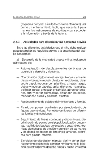 35
LA DIDÁCTICA DEL SISTEMA BRAILLE
(esquema corporal asimilado convenientemente), así
como un entrenamiento táctil, que necesitará para
manejar los instrumentos de escritura y para acceder
a la información a través de la lectura.
2.4.3. Actividades para desarrollar las destrezas previas
Entre las diferentes actividades que el niño debe realizar
para desarrollar los requisitos previos a la enseñanza del brai­
lle, señalamos:
a) Desarrollo de la motricidad gruesa y fina, realizando
actividades de:
—	 Automatización de desplazamientos de brazos de
izquierda a derecha y viceversa.
—	 Coordinación dígito-manual: encajar bloques, ensartar
piezas y bolas, introducir objetos en recipientes, picar
sobre papel, modelar con plastilina, arrugar, rasgar,
doblar y recortar papeles, apilar diferentes materiales,
pellizcar, pegar, enroscar, ensamblar, abrochar boto­
nes, abrir y cerrar cremalleras, pintar con los dedos,
modelar con arcilla y plastilina, etcétera.
—	 Reconocimiento de objetos tridimensionales y formas.
—	 Picado con punzón con límites, por ejemplo dentro de
figuras geométricas. Punteado de figuras de diferen­
tes formas y dimensiones.
—	 Seguimiento de líneas continuas y discontinuas, dis­
criminación de puntos en el papel, localización de pun­
tos, habilidades básicas de encajes y ensambles, téc­
nicas elementales de presión y prensión de las manos
y los dedos de objetos de diferentes tamaños, destre­
zas para picado, etcétera.
—	 Ejercicios de disociación manual: abrir y cerrar alter­
nativamente las manos, cambiar rítmicamente la posi­
ción de éstas (palma derecha arriba y palma izquierda
 