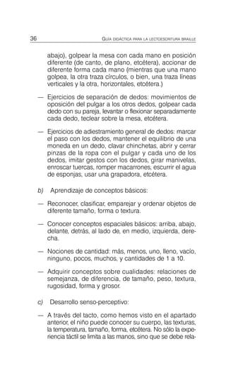 36 GUÍA DIDÁCTICA PARA LA LECTOESCRITURA BRAILLE
abajo), golpear la mesa con cada mano en posición
diferente (de canto, de plano, etcétera), accionar de
diferente forma cada mano (mientras que una mano
golpea, la otra traza círculos, o bien, una traza líneas
verticales y la otra, horizontales, etcétera.)
—	 Ejercicios de separación de dedos: movimientos de
oposición del pulgar a los otros dedos, golpear cada
dedo con su pareja, levantar o flexionar separadamente
cada dedo, teclear sobre la mesa, etcétera.
—	 Ejercicios de adiestramiento general de dedos: marcar
el paso con los dedos, mantener el equilibrio de una
moneda en un dedo, clavar chinchetas, abrir y cerrar
pinzas de la ropa con el pulgar y cada uno de los
dedos, imitar gestos con los dedos, girar manivelas,
enroscar tuercas, romper macarrones, escurrir el agua
de esponjas, usar una grapadora, etcétera.
b) Aprendizaje de conceptos básicos:
—	 Reconocer, clasificar, emparejar y ordenar objetos de
diferente tamaño, forma o textura.
—	 Conocer conceptos espaciales básicos: arriba, abajo,
delante, detrás, al lado de, en medio, izquierda, dere­
cha.
—	 Nociones de cantidad: más, menos, uno, lleno, vacío,
ninguno, pocos, muchos, y cantidades de 1 a 10.
—	 Adquirir conceptos sobre cualidades: relaciones de
semejanza, de diferencia, de tamaño, peso, textura,
rugosidad, forma y grosor.
c) Desarrollo senso-perceptivo:
—	 A través del tacto, como hemos visto en el apartado
anterior, el niño puede conocer su cuerpo, las texturas,
la temperatura, tamaño, forma, etcétera. No sólo la expe­
riencia táctil se limita a las manos, sino que se debe rela­
 