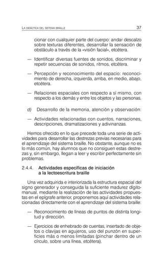37
LA DIDÁCTICA DEL SISTEMA BRAILLE
cionar con cualquier parte del cuerpo: andar descalzo
sobre texturas diferentes, desarrollar la sensación de
obstáculo a través de la «visión facial», etcétera.
—	 Identificar diversas fuentes de sonidos, discriminar y
repetir secuencias de sonidos, ritmos, etcétera.
—	 Percepción y reconocimiento del espacio: reconoci­
miento de derecha, izquierda, arriba, en medio, abajo,
etcétera.
—	 Relaciones espaciales con respecto a sí mismo, con
respecto a los demás y entre los objetos y las personas.
d) Desarrollo de la memoria, atención y observación:
—	 Actividades relacionadas con cuentos, narraciones,
descripciones, dramatizaciones y adivinanzas.
Hemos ofrecido en lo que precede toda una serie de acti­
vidades para desarrollar las destrezas previas necesarias para
el aprendizaje del sistema braille. No obstante, aunque no es
lo más común, hay alumnos que no consiguen estas destre­
zas y, sin embargo, llegan a leer y escribir perfectamente sin
problemas.
2.4.4.	 Actividades específicas de iniciación
a la lectoescritura braille
Una vez adquirida e interiorizada la estructura espacial del
signo generador y conseguida la suficiente madurez dígito­
manual, mediante la realización de las actividades propues­
tas en el epígrafe anterior, proponemos aquí actividades rela­
cionadas directamente con el aprendizaje del sistema braille:
—	 Reconocimiento de líneas de puntos de distinta longi­
tud y dirección.
—	 Ejercicios de enhebrado de cuentas, insertado de obje­
tos o clavijas en agujeros, uso del punzón en super­
ficies más o menos limitadas (pinchar dentro de un
círculo, sobre una línea, etcétera).
 