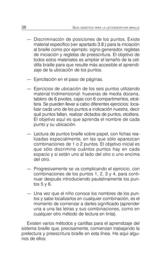 38 GUÍA DIDÁCTICA PARA LA LECTOESCRITURA BRAILLE
—	 Discriminación de posiciones de los puntos. Existe
material específico (ver apartado 3.8.) para la iniciación
al braille como por ejemplo: signo generador, regletas
de iniciación y regletas de preescritura. El objetivo de
todos estos materiales es ampliar el tamaño de la cel­
dilla braille para que resulte más accesible el aprendi­
zaje de la ubicación de los puntos.
—	 Ejercitación en el paso de páginas.
—	 Ejercicios de ubicación de los seis puntos utilizando
material tridimensional: hueveras de media docena,
tablero de 6 pivotes, cajas con 6 compartimentos, etcé­
tera. Se pueden llevar a cabo diferentes ejercicios: loca­
lizar cada uno de los puntos a indicación nuestra, decir
qué puntos faltan, realizar dictados de puntos, etcétera.
El objetivo aquí es que aprenda el nombre de cada
punto y su ubicación.
—	 Lectura de puntos braille sobre papel, con fichas rea­
lizadas especialmente, en las que sólo aparezcan
combinaciones de 1 o 2 puntos. El objetivo inicial es
que sólo discrimine cuántos puntos hay en cada
espacio y si están uno al lado del otro o uno encima
del otro.
—	 Progresivamente se va complicando el ejercicio, con
combinaciones de los puntos 1, 2, 3 y 4, para conti­
nuar después introduciendo paulatinamente los pun­
tos 5 y 6.
—	 Una vez que el niño conoce los nombres de los pun­
tos y sabe localizarlos en cualquier combinación, es el
momento de comenzar a darles significado (aprender
una a una las letras y sus combinaciones, como en
cualquier otro método de lectura en tinta).
Existen varios métodos y cartillas para el aprendizaje del
sistema braille que, precisamente, comienzan trabajando la
prelectura y preescritura braille en esta línea. He aquí algu­
nos de ellos:
 