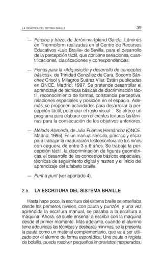 39
LA DIDÁCTICA DEL SISTEMA BRAILLE
—	 Percibo y trazo, de Jerónima Ipland García. Láminas
en Thermoform realizadas en el Centro de Recursos
Educativos «Luis Braille» de Sevilla, para el desarrollo
de la percepción táctil, que contiene seriaciones, cuan­
tificaciones, clasificaciones y correspondencias.
—	 Fichas para la «Adquisición y desarrollo de conceptos
básicos», de Trinidad González de Cara, Socorro Sán­
chez Crisol y Milagros Suárez Vilar. Están publicadas
en ONCE. Madrid, 1997. Se pretende desarrollar el
aprendizaje de técnicas básicas de discriminación tác­
til, reconocimiento de formas, constancia perceptiva,
relaciones espaciales y posición en el espacio. Ade­
más, se proponen actividades para desarrollar la per­
cepción táctil, potenciar el resto visual… Se ofrece un
programa para elaborar con diferentes texturas las lámi­
nas para la consecución de los objetivos anteriores.
—	 Método Alameda, de Julia Fuentes Hernández (ONCE.
Madrid, 1995). Es un manual sencillo, práctico y eficaz
para trabajar la maduración lectoescritora de los niños
con ceguera de entre 3 y 6 años. Se trabaja la per­
cepción táctil, la discriminación de figuras geométri­
cas, el desarrollo de los conceptos básicos espaciales,
técnicas de seguimiento digital y rastreo y el inicio del
aprendizaje del alfabeto braille.
—	 Punt a punt (ver apartado 4).
2.5. LA ESCRITURA DEL SISTEMA BRAILLE
Hasta hace poco, la escritura del sistema braille se enseñaba
desde los primeros niveles, con pauta y punzón, y una vez
aprendida la escritura manual, se pasaba a la escritura a
máquina. Ahora, se suele enseñar a escribir con la máquina
desde el primer momento. Más adelante, cuando el alumno
tiene adquiridas las técnicas y destrezas mínimas, se le presenta
la pauta como un material complementario, que va a ser utili­
zado por el alumno de forma esporádica. Una pauta o regleta
de bolsillo, puede resolver pequeños imprevistos inesperados.
 