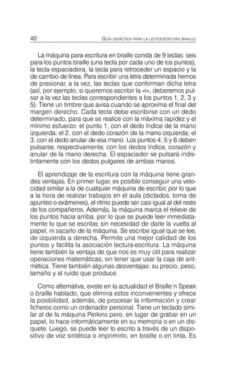 40 GUÍA DIDÁCTICA PARA LA LECTOESCRITURA BRAILLE
La máquina para escritura en braille consta de 9 teclas: seis
para los puntos braille (una tecla por cada uno de los puntos),
la tecla espaciadora, la tecla para retroceder un espacio y la
de cambio de línea. Para escribir una letra determinada hemos
de presionar, a la vez, las teclas que conforman dicha letra
(así, por ejemplo, si queremos escribir la «r», deberemos pul­
sar a la vez las teclas correspondientes a los puntos 1, 2, 3 y
5). Tiene un timbre que avisa cuando se aproxima el final del
margen derecho. Cada tecla debe escribirse con un dedo
determinado, para que se realice con la máxima rapidez y el
mínimo esfuerzo: el punto 1, con el dedo índice de la mano
izquierda; el 2, con el dedo corazón de la mano izquierda; el
3, con el dedo anular de esa mano. Los puntos 4, 5 y 6 deben
pulsarse, respectivamente, con los dedos índice, corazón y
anular de la mano derecha. El espaciador se pulsará indis­
tintamente con los dedos pulgares de ambas manos.
El aprendizaje de la escritura con la máquina tiene gran­
des ventajas. En primer lugar, es posible conseguir una velo­
cidad similar a la de cualquier máquina de escribir, por lo que
a la hora de realizar trabajos en el aula (dictados, toma de
apuntes o exámenes), el ritmo puede ser casi igual al del resto
de los compañeros. Además, la máquina marca el relieve de
los puntos hacia arriba, por lo que se puede leer inmediata­
mente lo que se escribe, sin necesidad de darle la vuelta al
papel, ni sacarlo de la máquina. Se escribe igual que se lee,
de izquierda a derecha. Permite una mejor calidad de los
puntos y facilita la asociación lectura-escritura. La máquina
tiene también la ventaja de que nos es muy útil para realizar
operaciones matemáticas, sin tener que usar la caja de arit­
mética. Tiene también algunas desventajas: su precio, peso,
tamaño y el ruido que produce.
Como alternativa, existe en la actualidad el Braille’n Speak
o braille hablado, que elimina estos inconvenientes y ofrece
la posibilidad, además, de procesar la información y crear
ficheros como un ordenador personal. Tiene un teclado simi­
lar al de la máquina Perkins pero, en lugar de grabar en un
papel, lo hace informáticamente en su memoria o en un dis­
quete. Luego, se puede leer lo escrito a través de un dispo­
sitivo de voz sintética o imprimirlo, en braille o en tinta. Es
 