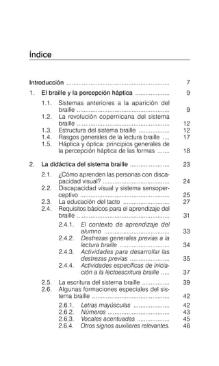 Índice

Introducción ............................................................ 7

1. El braille y la percepción háptica .................... 9

1.1.	 Sistemas anteriores a la aparición del

braille ...................................................... 9

1.2.	 La revolución copernicana del sistema

braille ...................................................... 12

1.3.	 Estructura del sistema braille .................. 12

1.4.	 Rasgos generales de la lectura braille .... 17

1.5.	 Háptica y óptica: principios generales de

la percepción háptica de las formas ....... 18

2. La didáctica del sistema braille ....................... 23

2.1.	 ¿Cómo aprenden las personas con disca-
pacidad visual? ....................................... 24

2.2.	 Discapacidad visual y sistema sensoper-
ceptivo .................................................... 25

2.3.	 La educación del tacto ........................... 27

2.4.	 Requisitos básicos para el aprendizaje del

braille ...................................................... 31

2.4.1.	 El contexto de aprendizaje del

alumno ...................................... 33

2.4.2.	 Destrezas generales previas a la

lectura braille ............................. 34

2.4.3.	 Actividades para desarrollar las

destrezas previas ....................... 35

2.4.4.	 Actividades específicas de inicia­

ción a la lectoescritura braille ..... 37

2.5.	 La escritura del sistema braille ................ 39

2.6.	 Algunas formaciones especiales del sis­

tema braille ............................................. 42

2.6.1.
 Letras mayúsculas ..................... 42
2.6.2.
 Números .................................... 43
2.6.3.
 Vocales acentuadas ................... 45
2.6.4.
 Otros signos auxiliares relevantes. 46
 