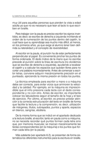 41
LA DIDÁCTICA DEL SISTEMA BRAILLE
muy útil para aquellas personas que pierden la vista a edad
adulta ya que no es necesario que lean al tacto lo que escri­
ben en braille.
Para trabajar con la pauta es preciso escribir los signos inver­
tidos, es decir, se escribe de derecha a izquierda invirtiendo el
orden de la numeración de los puntos dentro del cajetín, lo
cual hace que su aprendizaje sea mucho más difícil, al menos,
en los primeros años, ya que exige al alumno tener bien defi­
nida su lateralidad y el concepto de reversibilidad.
Al escribir en la pauta, el punzón ha de estar perfectamente
perpendicular al papel. Es conveniente pinchar los puntos de
forma ordenada. El dedo índice de la mano que no escribe
precede al punzón sobre la línea de escritura (no olvidemos
que se escribe de derecha a izquierda), ayudando a localizar
el cajetín y a calcular los espacios que quedan libres para no
cortar una palabra incorrectamente. Antes de comenzar a escri­
bir letras, conviene adquirir mecánicamente precisión en el
punteado, ejerciendo la misma presión en todos los puntos.
La técnica empleada para escribir a mano o a máquina
debe ser correcta, para evitar vicios que aminoren la veloci­
dad y la calidad. Por ejemplo, en la máquina es imprescin­
dible que el niño presione cada tecla con el dedo corres­
pondiente y no con otro. Antes de escribir, es importante
colocar los tabuladores según el tamaño de la hoja y el tipo
de ejercicio. Por último, al escribir, es preciso prestar aten­
ción a la correcta estructuración del texto en braille de forma
que facilite la lectura y la comprensión, es decir, utilización
de márgenes, títulos, subrayados, puntos y aparte, espacios
en blanco, sangrías, etcétera.
De la misma forma que se indicó en el apartado dedicado
a la lectura braille, al escribir, tanto en pauta como a máquina,
no se necesita recordar qué puntos forman cada letra sino
que, por memoria muscular, se marcan mecánicamente las
teclas correspondientes (en la máquina) o los puntos que for­
man cada letra (en la pauta).
Más adelante (ver apartado 6.2), se presentan de forma sis­
temática los diferentes instrumentos para la escritura en braille.
 