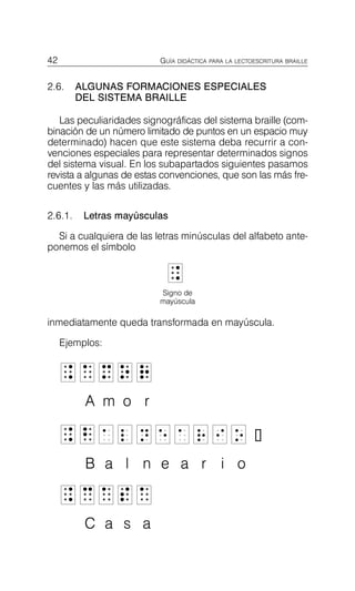 42 GUÍA DIDÁCTICA PARA LA LECTOESCRITURA BRAILLE
2.6.	 ALGUNAS FORMACIONES ESPECIALES
DEL SISTEMA BRAILLE
Las peculiaridades signográficas del sistema braille (com­
binación de un número limitado de puntos en un espacio muy
determinado) hacen que este sistema deba recurrir a con­
venciones especiales para representar determinados signos
del sistema visual. En los subapartados siguientes pasamos
revista a algunas de estas convenciones, que son las más fre­
cuentes y las más utilizadas.
2.6.1. Letras mayúsculas
Si a cualquiera de las letras minúsculas del alfabeto ante­
ponemos el símbolo
_
_
Signo de
mayúscula
inmediatamente queda transformada en mayúscula.
Ejemplos:
_
_ a
a m
m o
o r
r
A m o r
_
_ b
b a l n e a r i o
B a l n e a r i o
_
_ 3
3 a
a s
s a
a
C a s a
 