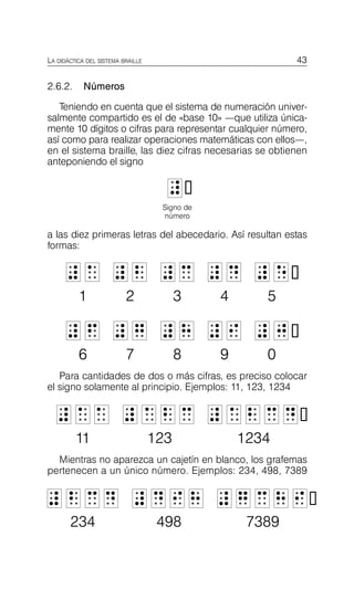 43
LA DIDÁCTICA DEL SISTEMA BRAILLE
2.6.2. Números
Teniendo en cuenta que el sistema de numeración univer­
salmente compartido es el de «base 10» —que utiliza única­
mente 10 dígitos o cifras para representar cualquier número,
así como para realizar operaciones matemáticas con ellos—,
en el sistema braille, las diez cifras necesarias se obtienen
anteponiendo el signo
L

L
Signo de
número
a las diez primeras letras del abecedario. Así resultan estas
formas:
L
L 1
1 L
L 2
2 L
L 3
3 L
L 4
4 L
L 5

5
1 2 3 4 5

L
L 6
6 L
L 7
7 L
L 8
8 L
L 9
9 L
L 0

0
6 7 8 9 0

Para cantidades de dos o más cifras, es preciso colocar
el signo solamente al principio. Ejemplos: 11, 123, 1234
L
L 1
1 1
1 L
L 1
1 2
2 3
3 L
L 1
1 2
2 3
3 4

4
11 123 1234

Mientras no aparezca un cajetín en blanco, los grafemas
pertenecen a un único número. Ejemplos: 234, 498, 7389
L
L 2
2 3
3 4
4 L
L 4
4 9
9 8
8 L
L 7
7 3
3 8
8 9

9
234 498 7389

 