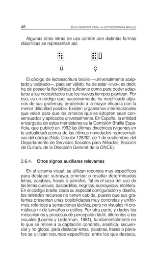 46 GUÍA DIDÁCTICA PARA LA LECTOESCRITURA BRAILLE
Algunas otras letras de uso común con distintas formas
diacríticas se representan así:
U
U &

&
ü ç
El código de lectoescritura braille —universalmente acep­
tado y valorado—, para ser válido, ha de estar «vivo», es decir,
ha de poseer la flexibilidad suficiente como para poder adap­
tarse a las necesidades que los nuevos tiempos plantean. Por
eso, es un código que, sucesivamente, ha modificado algu­
nos de sus grafemas, tendiendo a la mayor eficacia con la
menor dificultad posible. Existen organismos internacionales
que velan para que los criterios que se adopten sean con­
sensuados y aplicados universalmente. En España, la entidad
encargada de estos menesteres es la Comisión Braille Espa­
ñola, que publicó en 1992 las últimas directrices (vigentes en
la actualidad) acerca de las últimas novedades representati­
vas del código (Nota Circular 128/92, de 1 de septiembre, del
Departamento de Servicios Sociales para Afiliados, Sección
de Cultura, de la Dirección General de la ONCE).
2.6.4. Otros signos auxiliares relevantes
En el sistema visual, se utilizan recursos muy específicos
para destacar, subrayar, priorizar o resaltar determinadas
letras, palabras, frases o párrafos. Tal es el caso del uso de
las letras cursivas, bastardillas, negritas, subrayadas, etcétera.
En el código braille, dada su especial configuración y diseño,
los referidos recursos no tienen cabida, puesto que sus gra­
femas presentan unas posibilidades muy concretas y unifor­
mes, referidas a sensaciones táctiles, pero no visuales ni cro­
máticas ni de tamaños o estilos. Por otra parte, y dados los
mecanismos y procesos de percepción táctil, diferentes a los
visuales (Loomis y Lederman, 1981), fundamentalmente en
lo que se refiere a la captación concreta, analítica, secuen­
cial y no global, para destacar letras, palabras, frases o párra­
fos se utilizan recursos específicos, entre los que destaca,
 