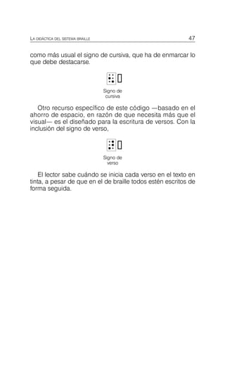 47
LA DIDÁCTICA DEL SISTEMA BRAILLE
como más usual el signo de cursiva, que ha de enmarcar lo
que debe destacarse.
N

N
Signo de
cursiva
Otro recurso específico de este código —basado en el
ahorro de espacio, en razón de que necesita más que el
visual— es el diseñado para la escritura de versos. Con la
inclusión del signo de verso,
A

A
Signo de
verso
El lector sabe cuándo se inicia cada verso en el texto en
tinta, a pesar de que en el de braille todos estén escritos de
forma seguida.
 