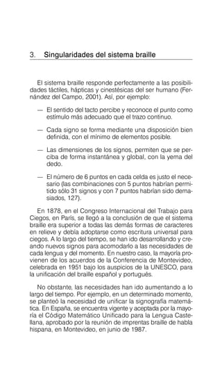 3. Singularidades del sistema braille

El sistema braille responde perfectamente a las posibili­
dades táctiles, hápticas y cinestésicas del ser humano (Fer­
nández del Campo, 2001). Así, por ejemplo:
—	 El sentido del tacto percibe y reconoce el punto como
estímulo más adecuado que el trazo continuo.
—	 Cada signo se forma mediante una disposición bien
definida, con el mínimo de elementos posible.
—	 Las dimensiones de los signos, permiten que se per­
ciba de forma instantánea y global, con la yema del
dedo.
—	 El número de 6 puntos en cada celda es justo el nece­
sario (las combinaciones con 5 puntos habrían permi­
tido sólo 31 signos y con 7 puntos habrían sido dema­
siados, 127).
En 1878, en el Congreso Internacional del Trabajo para
Ciegos, en París, se llegó a la conclusión de que el sistema
braille era superior a todas las demás formas de caracteres
en relieve y debía adoptarse como escritura universal para
ciegos. A lo largo del tiempo, se han ido desarrollando y cre­
ando nuevos signos para acomodarlo a las necesidades de
cada lengua y del momento. En nuestro caso, la mayoría pro­
vienen de los acuerdos de la Conferencia de Montevideo,
celebrada en 1951 bajo los auspicios de la UNESCO, para
la unificación del braille español y portugués.
No obstante, las necesidades han ido aumentando a lo
largo del tiempo. Por ejemplo, en un determinado momento,
se planteó la necesidad de unificar la signografía matemá­
tica. En España, se encuentra vigente y aceptada por la mayo­
ría el Código Matemático Unificado para la Lengua Caste­
llana, aprobado por la reunión de imprentas braille de habla
hispana, en Montevideo, en junio de 1987.
 