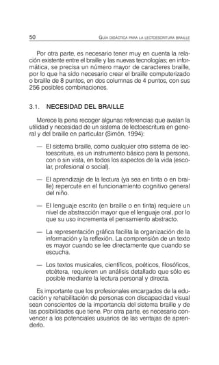 50 GUÍA DIDÁCTICA PARA LA LECTOESCRITURA BRAILLE
Por otra parte, es necesario tener muy en cuenta la rela­
ción existente entre el braille y las nuevas tecnologías; en infor­
mática, se precisa un número mayor de caracteres braille,
por lo que ha sido necesario crear el braille computerizado
o braille de 8 puntos, en dos columnas de 4 puntos, con sus
256 posibles combinaciones.
3.1. NECESIDAD DEL BRAILLE
Merece la pena recoger algunas referencias que avalan la
utilidad y necesidad de un sistema de lectoescritura en gene­
ral y del braille en particular (Simón, 1994):
—	 El sistema braille, como cualquier otro sistema de lec­
toescritura, es un instrumento básico para la persona,
con o sin vista, en todos los aspectos de la vida (esco­
lar, profesional o social).
—	 El aprendizaje de la lectura (ya sea en tinta o en brai­
lle) repercute en el funcionamiento cognitivo general
del niño.
—	 El lenguaje escrito (en braille o en tinta) requiere un
nivel de abstracción mayor que el lenguaje oral, por lo
que su uso incrementa el pensamiento abstracto.
—	 La representación gráfica facilita la organización de la
información y la reflexión. La comprensión de un texto
es mayor cuando se lee directamente que cuando se
escucha.
—	 Los textos musicales, científicos, poéticos, filosóficos,
etcétera, requieren un análisis detallado que sólo es
posible mediante la lectura personal y directa.
Es importante que los profesionales encargados de la edu­
cación y rehabilitación de personas con discapacidad visual
sean conscientes de la importancia del sistema braille y de
las posibilidades que tiene. Por otra parte, es necesario con­
vencer a los potenciales usuarios de las ventajas de apren­
derlo.
 