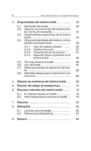 6 GUÍA DIDÁCTICA PARA LA LECTOESCRITURA BRAILLE
3. Singularidades del sistema braille .................. 49

3.1.	 Necesidad del braille .............................. 50

3.2.	 Algunos inconvenientes del sistema brai-
lle y forma de resolverlos ........................ 51

3.3.	 Características específicas de la lectura

braille ...................................................... 53

3.4.	 Otras particularidades del sistema y cómo

afectan al proceso lector ......................... 55

3.4.1.	 Tipo de material utilizado ........... 55

3.4.2.	 Calidad del punto ...................... 57

3.4.3.	 Presentación de los escritos ...... 57

3.4.4.	 Aspectos físicos implicados en la

lectura braille ............................. 58

3.5.	 Técnicas de lectura braille ...................... 60

3.6.	 Uso del braille ......................................... 61

3.7.	 Diferentes ámbitos de aplicación del brai­

lle ............................................................ 62

3.8.	 Materiales básicos para la intervención con

el alumno ................................................ 66

4. Métodos de enseñanza del sistema braille ..... 69

5. Elección del código de lectoescritura ............. 73

6. Recursos materiales del sistema braille ......... 75

6.1.	 El material impreso en braille .................. 75

6.2.	 Instrumentos para la escritura en braille ... 76

7. Resumen .......................................................... 83

8. Bibliografía ....................................................... 85

8.1.	 Lecturas recomendadas ......................... 85

8.2.	 Referencias bibliográficas ....................... 87

9. Glosario ............................................................ 89

 