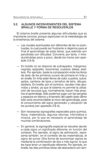 51
SINGULARIDADES DEL SISTEMA BRAILLE
3.2.	 ALGUNOS INCONVENIENTES DEL SISTEMA
BRAILLE Y FORMA DE RESOLVERLOS
El sistema braille presenta algunas dificultades que es
importante conocer, porque repercuten en la metodología de
la enseñanza del sistema:
—	 Las vocales acentuadas son diferentes de las no acen­
tuadas, lo cual puede ser frustrante si dejamos para el
final el aprendizaje de estas letras, que además son
percibidas con dificultad. Conviene, por tanto, ir intro­
duciéndolas poco a poco, desde los inicios (ver apar-
tado 2.6.3).
—	 En braille no se dispone de subrayados, márgenes,
negritas, epígrafes, resúmenes, cuadros, tablas, etcé­
tera. Por ejemplo, baste la comparación entre los libros
de texto de los primeros cursos de primaria en tinta y
en braille. En tinta están llenos de color, cuadros, subra­
yados, cambios de tipos y tamaños de letra, dibujos,
etcétera. En braille, por el contrario, resultan más abu­
rridos y áridos, ya que el sistema no permite la utiliza­
ción de recursos que, normalmente, hacen más atrac­
tivo el aprendizaje. Sólo podemos jugar con las sangrías
y espacios en blanco y el tamaño del cajetín (esto último
sólo sería recomendable al inicio del aprendizaje, para
el conocimiento del signo generador y ubicación de
los puntos) (ver apartado 2.6.4).
—	 Son necesarias signografías especiales para química,
física, matemáticas, algunos idiomas, informática o
música, por lo que es necesario el aprendizaje de
muchas combinaciones.
—	 En general, la signografía especial se resuelve dando
a cada signo un significado diferente, en función del
contexto. Por ejemplo, el signo de admiración, repre­
senta también, en el contexto de las matemáticas, el
signo de sumar. Otra forma de economizar signos es
mediante la combinación de dos o más signos, lo que
les hace tener un significado diferente. Por ejemplo, en
braille, las diez primeras letras del abecedario son tam­
 