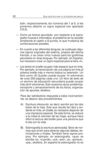 52 GUÍA DIDÁCTICA PARA LA LECTOESCRITURA BRAILLE
bién, respectivamente, los números del 1 al 0, si les
ponemos delante un signo especial (ver apartado
2.6.2).
—	 Como ya hemos apuntado, con respecto a la signo­
grafía musical e informática, el problema se ha resuelto
ampliando el cajetín a 8 puntos, lo que multiplica las
combinaciones posibles.
—	 En cuanto a las diferentes lenguas, se sustituyen algu­
nos signos originales del sistema, propios del idioma
francés, o se crean otros nuevos para los grafemas
peculiares en otras lenguas. Por ejemplo, en Español,
fue necesario crear un signo especial para la letra «ñ».
—	 Los textos en braille ocupan más espacio que en tinta.
Por ejemplo, la transcripción de una página en tinta al
sistema braille más o menos triplica su extensión. Un
libro como «El Quijote» puede ocupar 14 volúmenes
de unas 200 páginas cada uno. Un libro de texto de
un alumno de educación secundaria puede ocupar
más de 6 volúmenes. Esto ocasiona varios problemas:
transporte y almacenamiento de los libros, organiza­
ción de apuntes, etcétera.
Para dar satisfactoria respuesta a estos inconvenien­
tes, se idearon dos procedimientos:
A)	 Escritura interpunto: es decir, escribir por los dos
lados de la hoja. Esto que resulta tan fácil y evi­
dente en tinta, en braille, es necesario disponer de
una impresora especial. De esta forma, se reduce
a la mitad el volumen de las hojas, aunque hace
difícil la lectura del braille para una persona que
lo lea con la vista.
B)	 Estenografía (o escritura abreviada): Serie de nor­
mas que sirven para abreviar algunas sílabas, ter­
minaciones y finales. También tiene signos pro­
pios. Por ejemplo: en estenografía, «que» se
escribe «q», «cuando», «cd», «por», «p», «porque»,
«pq», etcétera. En español la estenografía no es
 