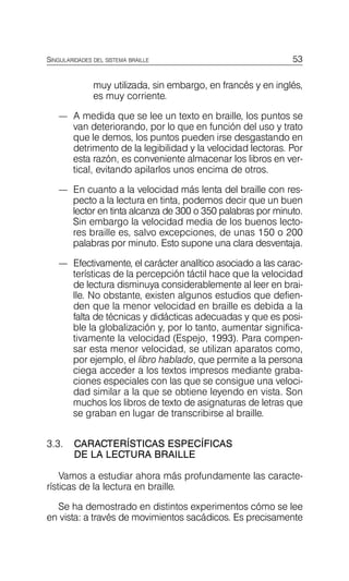53
SINGULARIDADES DEL SISTEMA BRAILLE
muy utilizada, sin embargo, en francés y en inglés,
es muy corriente.
—	 A medida que se lee un texto en braille, los puntos se
van deteriorando, por lo que en función del uso y trato
que le demos, los puntos pueden irse desgastando en
detrimento de la legibilidad y la velocidad lectoras. Por
esta razón, es conveniente almacenar los libros en ver­
tical, evitando apilarlos unos encima de otros.
—	 En cuanto a la velocidad más lenta del braille con res­
pecto a la lectura en tinta, podemos decir que un buen
lector en tinta alcanza de 300 o 350 palabras por minuto.
Sin embargo la velocidad media de los buenos lecto­
res braille es, salvo excepciones, de unas 150 o 200
palabras por minuto. Esto supone una clara desventaja.
—	 Efectivamente, el carácter analítico asociado a las carac­
terísticas de la percepción táctil hace que la velocidad
de lectura disminuya considerablemente al leer en brai­
lle. No obstante, existen algunos estudios que defien­
den que la menor velocidad en braille es debida a la
falta de técnicas y didácticas adecuadas y que es posi­
ble la globalización y, por lo tanto, aumentar significa­
tivamente la velocidad (Espejo, 1993). Para compen­
sar esta menor velocidad, se utilizan aparatos como,
por ejemplo, el libro hablado, que permite a la persona
ciega acceder a los textos impresos mediante graba­
ciones especiales con las que se consigue una veloci­
dad similar a la que se obtiene leyendo en vista. Son
muchos los libros de texto de asignaturas de letras que
se graban en lugar de transcribirse al braille.
3.3.	 CARACTERÍSTICAS ESPECÍFICAS
DE LA LECTURA BRAILLE
Vamos a estudiar ahora más profundamente las caracte­
rísticas de la lectura en braille.
Se ha demostrado en distintos experimentos cómo se lee
en vista: a través de movimientos sacádicos. Es precisamente
 