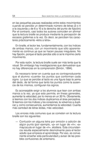 54 GUÍA DIDÁCTICA PARA LA LECTOESCRITURA BRAILLE
en las pequeñas pausas realizadas entre estos movimientos
cuando se percibe un determinado número de letras (3 o 4
a la izquierda y de 6 a 10 a la derecha del punto de fijación)
Por el contrario, casi todos los autores coinciden en afirmar
que la lectura braille se produce mediante la percepción de
escasos grafemas a la vez. Es decir, se perciben los carac­
teres prácticamente «letra a letra».
En braille, el lector lee, fundamentalmente, con los índices
de ambas manos, con un movimiento que sólo aparente­
mente es continuo ya que se hacen pausas irregulares. No
hay fijación, porque el tacto percibe sólo si se le imprime cierto
movimiento.
Por esta razón, la lectura braille suele ser más lenta que la
visual. Sin embargo hay investigaciones que demuestran que
no hay diferencias en la comprensión (Simón, 1994).
Es necesario tener en cuenta que es contraproducente
que el alumno «cuente» los puntos que conforman cada
signo. Lo que se percibe al tacto es una figura bajo la yema
del dedo, de tal forma que tanto los puntos como la ausen­
cia de los mismos, configuran los signos.
Es aconsejable exigir a los alumnos que lean con ambas
manos a la vez, ya que esto permite, en líneas generales,
aumentar la velocidad, por lo menos en un 30 %. Obviamente,
si leemos con los dos índices duplicamos el área perceptiva.
Si leemos con los índices y los corazones, la volvemos a dupli­
car y, como consecuencia, aumentamos la velocidad. Cuanta
más cantidad de letras leídas, más velocidad.
Los errores más comunes que se cometen en la lectura
braille son los siguientes:
—	 Confusión en alguna letra por omisión o adición de
algún punto (por ejemplo, «p» en lugar de «m»; «a»
mayúscula en lugar de «m», etcétera. Esta circunstan­
cia resulta especialmente desmotivante para el lector
adulto que empieza el aprendizaje. Por eso, es conve­
niente enseñar esta particularidad y avisar de las posi­
bles confusiones de antemano.
 