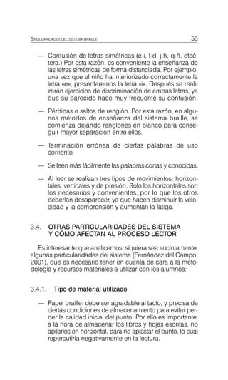 55
SINGULARIDADES DEL SISTEMA BRAILLE
—	 Confusión de letras simétricas (e-i, f-d, j-h, q-ñ, etcé­
tera.) Por esta razón, es conveniente la enseñanza de
las letras simétricas de forma distanciada. Por ejemplo,
una vez que el niño ha interiorizado correctamente la
letra «e», presentaremos la letra «i». Después se reali­
zarán ejercicios de discriminación de ambas letras, ya
que su parecido hace muy frecuente su confusión.
—	 Pérdidas o saltos de renglón. Por esta razón, en algu­
nos métodos de enseñanza del sistema braille, se
comienza dejando renglones en blanco para conse­
guir mayor separación entre ellos.
—	 Terminación errónea de ciertas palabras de uso
corriente.
—	 Se leen más fácilmente las palabras cortas y conocidas.
—	 Al leer se realizan tres tipos de movimientos: horizon­
tales, verticales y de presión. Sólo los horizontales son
los necesarios y convenientes, por lo que los otros
deberían desaparecer, ya que hacen disminuir la velo­
cidad y la comprensión y aumentan la fatiga.
3.4.	 OTRAS PARTICULARIDADES DEL SISTEMA
Y CÓMO AFECTAN AL PROCESO LECTOR
Es interesante que analicemos, siquiera sea sucintamente,
algunas particularidades del sistema (Fernández del Campo,
2001), que es necesario tener en cuenta de cara a la meto­
dología y recursos materiales a utilizar con los alumnos:
3.4.1. Tipo de material utilizado
—	 Papel braille: debe ser agradable al tacto, y precisa de
ciertas condiciones de almacenamiento para evitar per­
der la calidad inicial del punto. Por ello es importante,
a la hora de almacenar los libros y hojas escritas, no
apilarlos en horizontal, para no aplastar el punto, lo cual
repercutiría negativamente en la lectura.
 