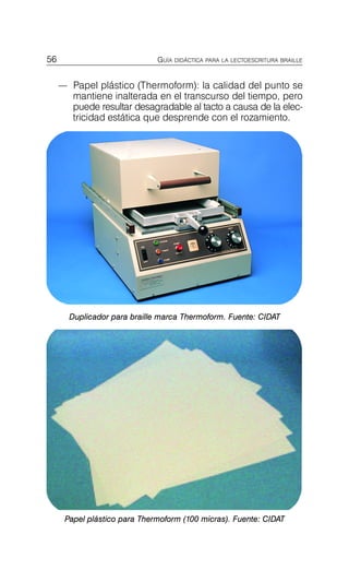 — Papel plástico (Thermoform): la calidad del punto se
mantiene inalterada en el transcurso del tiempo, pero
puede resultar desagradable al tacto a causa de la elec-
tricidad estática que desprende con el rozamiento.
56 GUÍA DIDÁCTICA PARA LA LECTOESCRITURA BRAILLE
Duplicador para braille marca Thermoform. Fuente: CIDAT
Aparatos de Reproducción de
Papel plástico para Thermoform (100 micras). Fuente: CIDAT
 
