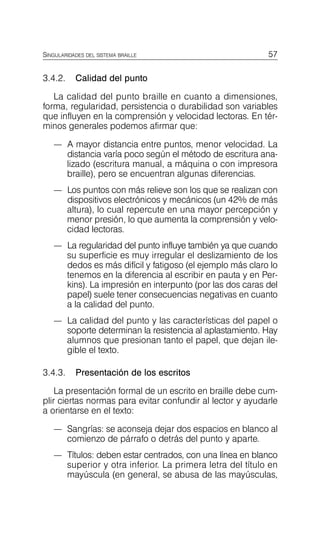 57
SINGULARIDADES DEL SISTEMA BRAILLE
3.4.2. Calidad del punto
La calidad del punto braille en cuanto a dimensiones,
forma, regularidad, persistencia o durabilidad son variables
que influyen en la comprensión y velocidad lectoras. En tér­
minos generales podemos afirmar que:
—	 A mayor distancia entre puntos, menor velocidad. La
distancia varía poco según el método de escritura ana­
lizado (escritura manual, a máquina o con impresora
braille), pero se encuentran algunas diferencias.
—	 Los puntos con más relieve son los que se realizan con
dispositivos electrónicos y mecánicos (un 42% de más
altura), lo cual repercute en una mayor percepción y
menor presión, lo que aumenta la comprensión y velo­
cidad lectoras.
—	 La regularidad del punto influye también ya que cuando
su superficie es muy irregular el deslizamiento de los
dedos es más difícil y fatigoso (el ejemplo más claro lo
tenemos en la diferencia al escribir en pauta y en Per­
kins). La impresión en interpunto (por las dos caras del
papel) suele tener consecuencias negativas en cuanto
a la calidad del punto.
—	 La calidad del punto y las características del papel o
soporte determinan la resistencia al aplastamiento. Hay
alumnos que presionan tanto el papel, que dejan ile­
gible el texto.
3.4.3. Presentación de los escritos
La presentación formal de un escrito en braille debe cum­
plir ciertas normas para evitar confundir al lector y ayudarle
a orientarse en el texto:
—	 Sangrías: se aconseja dejar dos espacios en blanco al
comienzo de párrafo o detrás del punto y aparte.
—	 Títulos: deben estar centrados, con una línea en blanco
superior y otra inferior. La primera letra del título en
mayúscula (en general, se abusa de las mayúsculas,
 
