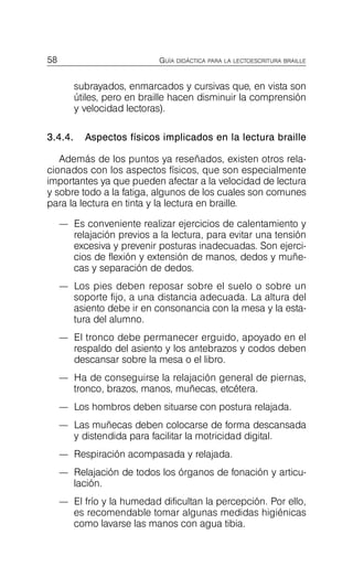 58 GUÍA DIDÁCTICA PARA LA LECTOESCRITURA BRAILLE
subrayados, enmarcados y cursivas que, en vista son
útiles, pero en braille hacen disminuir la comprensión
y velocidad lectoras).
3.4.4. Aspectos físicos implicados en la lectura braille
Además de los puntos ya reseñados, existen otros rela­
cionados con los aspectos físicos, que son especialmente
importantes ya que pueden afectar a la velocidad de lectura
y sobre todo a la fatiga, algunos de los cuales son comunes
para la lectura en tinta y la lectura en braille.
—	 Es conveniente realizar ejercicios de calentamiento y
relajación previos a la lectura, para evitar una tensión
excesiva y prevenir posturas inadecuadas. Son ejerci­
cios de flexión y extensión de manos, dedos y muñe­
cas y separación de dedos.
—	 Los pies deben reposar sobre el suelo o sobre un
soporte fijo, a una distancia adecuada. La altura del
asiento debe ir en consonancia con la mesa y la esta­
tura del alumno.
—	 El tronco debe permanecer erguido, apoyado en el
respaldo del asiento y los antebrazos y codos deben
descansar sobre la mesa o el libro.
—	 Ha de conseguirse la relajación general de piernas,
tronco, brazos, manos, muñecas, etcétera.
—	 Los hombros deben situarse con postura relajada.
—	 Las muñecas deben colocarse de forma descansada
y distendida para facilitar la motricidad digital.
—	 Respiración acompasada y relajada.
—	 Relajación de todos los órganos de fonación y articu­
lación.
—	 El frío y la humedad dificultan la percepción. Por ello,
es recomendable tomar algunas medidas higiénicas
como lavarse las manos con agua tibia.
 