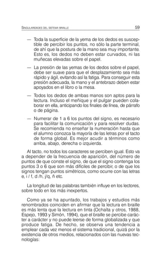 59
SINGULARIDADES DEL SISTEMA BRAILLE
—	 Toda la superficie de la yema de los dedos es suscep­
tible de percibir los puntos, no sólo la parte terminal,
de ahí que la postura de la mano sea muy importante.
Esto es, los dedos no deben estar curvados, ni las
muñecas elevadas sobre el papel.
—	 La presión de las yemas de los dedos sobre el papel,
debe ser suave para que el desplazamiento sea más
rápido y ágil, evitando así la fatiga. Para conseguir esta
presión adecuada, la mano y el antebrazo deben estar
apoyados en el libro o la mesa.
—	 Todos los dedos de ambas manos son aptos para la
lectura. Incluso el meñique y el pulgar pueden cola­
borar en ella, anticipando los finales de línea, de párrafo
o de página.
—	 Numerar de 1 a 6 los puntos del signo, es necesario
para facilitar la comunicación y para resolver dudas.
Se recomienda no enseñar la numeración hasta que
el alumno conozca la mayoría de las letras por el tacto
de forma global. Es mejor acudir a términos como
arriba, abajo, derecha o izquierda.
Al tacto, no todos los caracteres se perciben igual. Esto va
a depender de la frecuencia de aparición, del número de
puntos de que conste el signo, de que el signo contenga los
puntos 3 o 6 que son más difíciles de percibir, o de que los
signos tengan puntos simétricos, como ocurre con las letras
e, i / f, d /h, j/q, ñ etc.
La longitud de las palabras también influye en los lectores,
sobre todo en los más inexpertos.
Como ya se ha apuntado, los trabajos y estudios más
renombrados coinciden en afirmar que la lectura en braille
es más lenta que la lectura en tinta (Ochaíta y otros, 1988,
Espejo, 1993 y Simón, 1994), que el braille se percibe carác­
ter a carácter y no puede leerse de forma globalizada y que
produce fatiga. De hecho, se observa una tendencia a
emplear cada vez menos el sistema tradicional, quizá por la
existencia de otros medios, relacionados con las nuevas tec­
nologías:
 