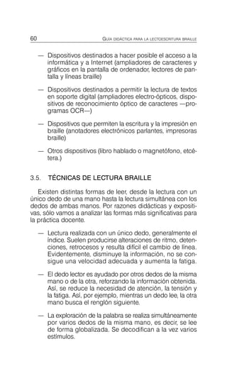 60 GUÍA DIDÁCTICA PARA LA LECTOESCRITURA BRAILLE
—	 Dispositivos destinados a hacer posible el acceso a la
informática y a Internet (ampliadores de caracteres y
gráficos en la pantalla de ordenador, lectores de pan­
talla y líneas braille)
—	 Dispositivos destinados a permitir la lectura de textos
en soporte digital (ampliadores electro-ópticos, dispo­
sitivos de reconocimiento óptico de caracteres —pro­
gramas OCR—)
—	 Dispositivos que permiten la escritura y la impresión en
braille (anotadores electrónicos parlantes, impresoras
braille)
—	 Otros dispositivos (libro hablado o magnetófono, etcé­
tera.)
3.5. TÉCNICAS DE LECTURA BRAILLE
Existen distintas formas de leer, desde la lectura con un
único dedo de una mano hasta la lectura simultánea con los
dedos de ambas manos. Por razones didácticas y expositi­
vas, sólo vamos a analizar las formas más significativas para
la práctica docente.
—	 Lectura realizada con un único dedo, generalmente el
índice. Suelen producirse alteraciones de ritmo, deten­
ciones, retrocesos y resulta difícil el cambio de línea.
Evidentemente, disminuye la información, no se con­
sigue una velocidad adecuada y aumenta la fatiga.
—	 El dedo lector es ayudado por otros dedos de la misma
mano o de la otra, reforzando la información obtenida.
Así, se reduce la necesidad de atención, la tensión y
la fatiga. Así, por ejemplo, mientras un dedo lee, la otra
mano busca el renglón siguiente.
—	 La exploración de la palabra se realiza simultáneamente
por varios dedos de la misma mano, es decir, se lee
de forma globalizada. Se decodifican a la vez varios
estímulos.
 