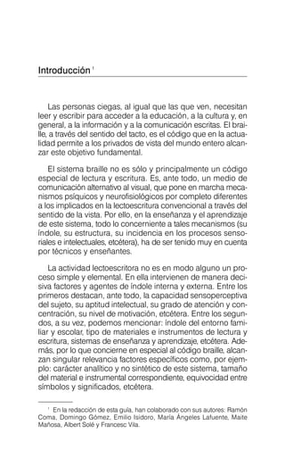 Introducción1
Las personas ciegas, al igual que las que ven, necesitan
leer y escribir para acceder a la educación, a la cultura y, en
general, a la información y a la comunicación escritas. El brai­
lle, a través del sentido del tacto, es el código que en la actua­
lidad permite a los privados de vista del mundo entero alcan­
zar este objetivo fundamental.
El sistema braille no es sólo y principalmente un código
especial de lectura y escritura. Es, ante todo, un medio de
comunicación alternativo al visual, que pone en marcha meca­
nismos psíquicos y neurofisiológicos por completo diferentes
a los implicados en la lectoescritura convencional a través del
sentido de la vista. Por ello, en la enseñanza y el aprendizaje
de este sistema, todo lo concerniente a tales mecanismos (su
índole, su estructura, su incidencia en los procesos senso­
riales e intelectuales, etcétera), ha de ser tenido muy en cuenta
por técnicos y enseñantes.
La actividad lectoescritora no es en modo alguno un pro­
ceso simple y elemental. En ella intervienen de manera deci­
siva factores y agentes de índole interna y externa. Entre los
primeros destacan, ante todo, la capacidad sensoperceptiva
del sujeto, su aptitud intelectual, su grado de atención y con­
centración, su nivel de motivación, etcétera. Entre los segun­
dos, a su vez, podemos mencionar: índole del entorno fami­
liar y escolar, tipo de materiales e instrumentos de lectura y
escritura, sistemas de enseñanza y aprendizaje, etcétera. Ade­
más, por lo que concierne en especial al código braille, alcan­
zan singular relevancia factores específicos como, por ejem­
plo: carácter analítico y no sintético de este sistema, tamaño
del material e instrumental correspondiente, equivocidad entre
símbolos y significados, etcétera.
En la redacción de esta guía, han colaborado con sus autores: Ramón
Coma, Domingo Gómez, Emilio Isidoro, María Ángeles Lafuente, Maite
Mañosa, Albert Solé y Francesc Vila.
1
 