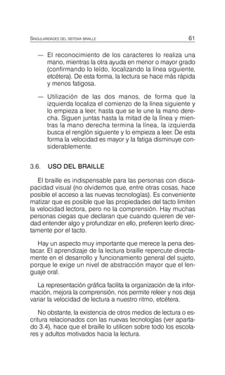 61
SINGULARIDADES DEL SISTEMA BRAILLE
—	 El reconocimiento de los caracteres lo realiza una
mano, mientras la otra ayuda en menor o mayor grado
(confirmando lo leído, localizando la línea siguiente,
etcétera). De esta forma, la lectura se hace más rápida
y menos fatigosa.
—	 Utilización de las dos manos, de forma que la
izquierda localiza el comienzo de la línea siguiente y
lo empieza a leer, hasta que se le une la mano dere­
cha. Siguen juntas hasta la mitad de la línea y mien­
tras la mano derecha termina la línea, la izquierda
busca el renglón siguiente y lo empieza a leer. De esta
forma la velocidad es mayor y la fatiga disminuye con­
siderablemente.
3.6. USO DEL BRAILLE
El braille es indispensable para las personas con disca­
pacidad visual (no olvidemos que, entre otras cosas, hace
posible el acceso a las nuevas tecnologías). Es conveniente
matizar que es posible que las propiedades del tacto limiten
la velocidad lectora, pero no la comprensión. Hay muchas
personas ciegas que declaran que cuando quieren de ver­
dad entender algo y profundizar en ello, prefieren leerlo direc­
tamente por el tacto.
Hay un aspecto muy importante que merece la pena des­
tacar. El aprendizaje de la lectura braille repercute directa­
mente en el desarrollo y funcionamiento general del sujeto,
porque le exige un nivel de abstracción mayor que el len­
guaje oral.
La representación gráfica facilita la organización de la infor­
mación, mejora la comprensión, nos permite releer y nos deja
variar la velocidad de lectura a nuestro ritmo, etcétera.
No obstante, la existencia de otros medios de lectura o es­
critura relacionados con las nuevas tecnologías (ver aparta­
do 3.4), hace que el braille lo utilicen sobre todo los escola­
res y adultos motivados hacia la lectura.
 