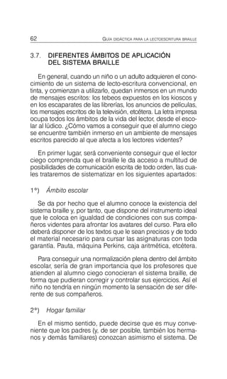62 GUÍA DIDÁCTICA PARA LA LECTOESCRITURA BRAILLE
3.7.	 DIFERENTES ÁMBITOS DE APLICACIÓN
DEL SISTEMA BRAILLE
En general, cuando un niño o un adulto adquieren el cono­
cimiento de un sistema de lecto-escritura convencional, en
tinta, y comienzan a utilizarlo, quedan inmersos en un mundo
de mensajes escritos: los tebeos expuestos en los kioscos y
en los escaparates de las librerías, los anuncios de películas,
los mensajes escritos de la televisión, etcétera. La letra impresa
ocupa todos los ámbitos de la vida del lector, desde el esco­
lar al lúdico. ¿Cómo vamos a conseguir que el alumno ciego
se encuentre también inmerso en un ambiente de mensajes
escritos parecido al que afecta a los lectores videntes?
En primer lugar, será conveniente conseguir que el lector
ciego comprenda que el braille le da acceso a multitud de
posibilidades de comunicación escrita de todo orden, las cua­
les trataremos de sistematizar en los siguientes apartados:
1º) Ámbito escolar
Se da por hecho que el alumno conoce la existencia del
sistema braille y, por tanto, que dispone del instrumento ideal
que le coloca en igualdad de condiciones con sus compa­
ñeros videntes para afrontar los avatares del curso. Para ello
deberá disponer de los textos que le sean precisos y de todo
el material necesario para cursar las asignaturas con toda
garantía. Pauta, máquina Perkins, caja aritmética, etcétera.
Para conseguir una normalización plena dentro del ámbito
escolar, sería de gran importancia que los profesores que
atienden al alumno ciego conocieran el sistema braille, de
forma que pudieran corregir y controlar sus ejercicios. Así el
niño no tendría en ningún momento la sensación de ser dife­
rente de sus compañeros.
2º) Hogar familiar
En el mismo sentido, puede decirse que es muy conve­
niente que los padres (y, de ser posible, también los herma­
nos y demás familiares) conozcan asimismo el sistema. De
 