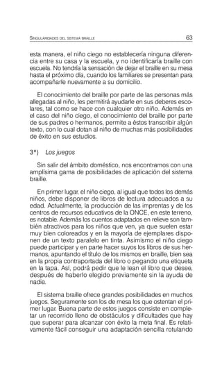 63
SINGULARIDADES DEL SISTEMA BRAILLE
esta manera, el niño ciego no establecería ninguna diferen­
cia entre su casa y la escuela, y no identificaría braille con
escuela. No tendría la sensación de dejar el braille en su mesa
hasta el próximo día, cuando los familiares se presentan para
acompañarle nuevamente a su domicilio.
El conocimiento del braille por parte de las personas más
allegadas al niño, les permitirá ayudarle en sus deberes esco­
lares, tal como se hace con cualquier otro niño. Además en
el caso del niño ciego, el conocimiento del braille por parte
de sus padres o hermanos, permite a éstos transcribir algún
texto, con lo cual dotan al niño de muchas más posibilidades
de éxito en sus estudios.
3º) Los juegos
Sin salir del ámbito doméstico, nos encontramos con una
amplísima gama de posibilidades de aplicación del sistema
braille.
En primer lugar, el niño ciego, al igual que todos los demás
niños, debe disponer de libros de lectura adecuados a su
edad. Actualmente, la producción de las imprentas y de los
centros de recursos educativos de la ONCE, en este terreno,
es notable. Además los cuentos adaptados en relieve son tam­
bién atractivos para los niños que ven, ya que suelen estar
muy bien coloreados y en la mayoría de ejemplares dispo­
nen de un texto paralelo en tinta. Asimismo el niño ciego
puede participar y en parte hacer suyos los libros de sus her­
manos, apuntando el título de los mismos en braille, bien sea
en la propia contraportada del libro o pegando una etiqueta
en la tapa. Así, podrá pedir que le lean el libro que desee,
después de haberlo elegido previamente sin la ayuda de
nadie.
El sistema braille ofrece grandes posibilidades en muchos
juegos. Seguramente son los de mesa los que ostentan el pri­
mer lugar. Buena parte de estos juegos consiste en comple­
tar un recorrido lleno de obstáculos y dificultades que hay
que superar para alcanzar con éxito la meta final. Es relati­
vamente fácil conseguir una adaptación sencilla rotulando
 
