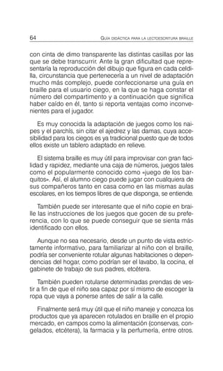 64 GUÍA DIDÁCTICA PARA LA LECTOESCRITURA BRAILLE
con cinta de dimo transparente las distintas casillas por las
que se debe transcurrir. Ante la gran dificultad que repre­
sentaría la reproducción del dibujo que figura en cada celdi­
lla, circunstancia que pertenecería a un nivel de adaptación
mucho más complejo, puede confeccionarse una guía en
braille para el usuario ciego, en la que se haga constar el
número del compartimento y a continuación que significa
haber caído en él, tanto si reporta ventajas como inconve­
nientes para el jugador.
Es muy conocida la adaptación de juegos como los nai­
pes y el parchís, sin citar el ajedrez y las damas, cuya acce­
sibilidad para los ciegos es ya tradicional puesto que de todos
ellos existe un tablero adaptado en relieve.
El sistema braille es muy útil para improvisar con gran faci­
lidad y rapidez, mediante una caja de números, juegos tales
como el popularmente conocido como «juego de los bar­
quitos». Así, el alumno ciego puede jugar con cualquiera de
sus compañeros tanto en casa como en las mismas aulas
escolares, en los tiempos libres de que disponga, se entiende.
También puede ser interesante que el niño copie en brai­
lle las instrucciones de los juegos que gocen de su prefe­
rencia, con lo que se puede conseguir que se sienta más
identificado con ellos.
Aunque no sea necesario, desde un punto de vista estric­
tamente informativo, para familiarizar al niño con el braille,
podría ser conveniente rotular algunas habitaciones o depen­
dencias del hogar, como podrían ser el lavabo, la cocina, el
gabinete de trabajo de sus padres, etcétera.
También pueden rotularse determinadas prendas de ves­
tir a fin de que el niño sea capaz por sí mismo de escoger la
ropa que vaya a ponerse antes de salir a la calle.
Finalmente será muy útil que el niño maneje y conozca los
productos que ya aparecen rotulados en braille en el propio
mercado, en campos como la alimentación (conservas, con­
gelados, etcétera), la farmacia y la perfumería, entre otros.
 
