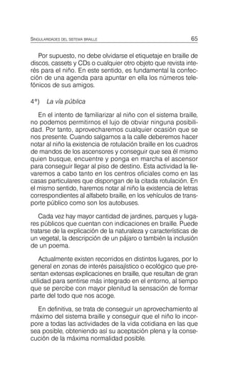 65
SINGULARIDADES DEL SISTEMA BRAILLE
Por supuesto, no debe olvidarse el etiquetaje en braille de
discos, cassets y CDs o cualquier otro objeto que revista inte­
rés para el niño. En este sentido, es fundamental la confec­
ción de una agenda para apuntar en ella los números tele­
fónicos de sus amigos.
4º) La vía pública
En el intento de familiarizar al niño con el sistema braille,
no podemos permitirnos el lujo de obviar ninguna posibili­
dad. Por tanto, aprovecharemos cualquier ocasión que se
nos presente. Cuando salgamos a la calle deberemos hacer
notar al niño la existencia de rotulación braille en los cuadros
de mandos de los ascensores y conseguir que sea él mismo
quien busque, encuentre y ponga en marcha el ascensor
para conseguir llegar al piso de destino. Esta actividad la lle­
varemos a cabo tanto en los centros oficiales como en las
casas particulares que dispongan de la citada rotulación. En
el mismo sentido, haremos notar al niño la existencia de letras
correspondientes al alfabeto braille, en los vehículos de trans­
porte público como son los autobuses.
Cada vez hay mayor cantidad de jardines, parques y luga­
res públicos que cuentan con indicaciones en braille. Puede
tratarse de la explicación de la naturaleza y características de
un vegetal, la descripción de un pájaro o también la inclusión
de un poema.
Actualmente existen recorridos en distintos lugares, por lo
general en zonas de interés paisajístico o ecológico que pre­
sentan extensas explicaciones en braille, que resultan de gran
utilidad para sentirse más integrado en el entorno, al tiempo
que se percibe con mayor plenitud la sensación de formar
parte del todo que nos acoge.
En definitiva, se trata de conseguir un aprovechamiento al
máximo del sistema braille y conseguir que el niño lo incor­
pore a todas las actividades de la vida cotidiana en las que
sea posible, obteniendo así su aceptación plena y la conse­
cución de la máxima normalidad posible.
 