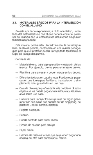 66 GUÍA DIDÁCTICA PARA LA LECTOESCRITURA BRAILLE
3.8.	 MATERIALES BÁSICOS PARA LA INTERVENCIÓN
CON EL ALUMNO
En este apartado exponemos, a título orientativo, un lis­
tado del material básico con el que debería contar el profe­
sor en relación con la lectoescritura del alumno ciego (ver
también apartado 6).
Este material podrá estar ubicado en el aula de trabajo o
bien, si ello es posible, contenerse en una maleta pedagó­
gica para que el profesor pueda transportarlo fácilmente al
lugar de trabajo del alumno.
Constaría de:
—	 Material diverso para la preparación y relajación de las
manos. Por ejemplo, crema para un masaje previo.
—	 Plastilina para amasar y coger fuerza en los dedos.
—	 Diferentes texturas en papel o ropa. Pueden estar pega­
das en una libreta para facilitar su manipulación o sim­
plemente estar guardadas en una caja.
—	 Caja de objetos pequeños de la vida cotidiana. A estos
objetos se les puede pegar cinta adhesiva y así aline­
arlos sobre una base.
—	 Huevera para trabajar los seis puntos del signo gene­
rador con seis bolas que pueden ser de ping-pong, de
plastilina , barro, corcho, etcétera.
—	 Regleta prebraille.
—	 Punzón.
—	 Rueda dentada para trazar líneas.
—	 Pizarra de caucho para dibujar.
—	 Papel braille.
—	 Gomets de distintas formas que se pueden pegar uno
encima del otro para aumentar su relieve.
 