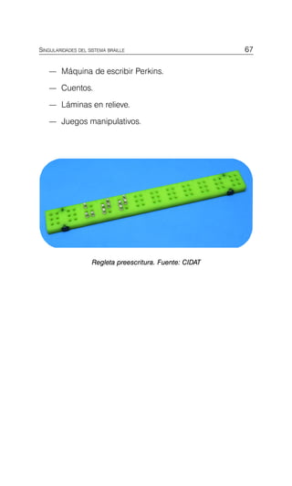 67
SINGULARIDADES DEL SISTEMA BRAILLE
— Máquina de escribir Perkins.
— Cuentos.
— Láminas en relieve.
— Juegos manipulativos.
Regleta preescritura. Fuente: CIDAT
 