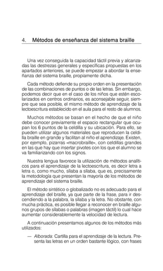 4. Métodos de enseñanza del sistema braille
Una vez conseguida la capacidad táctil previa y alcanza­
das las destrezas generales y específicas propuestas en los
apartados anteriores, se puede empezar a abordar la ense­
ñanza del sistema braille, propiamente dicha.
Cada método defiende su propio orden en la presentación
de las combinaciones de puntos o de las letras. Sin embargo,
podemos decir que en el caso de los niños que estén esco­
larizados en centros ordinarios, es aconsejable seguir, siem­
pre que sea posible, el mismo método de aprendizaje de la
lectoescritura establecido en el aula para el resto de alumnos.
Muchos métodos se basan en el hecho de que el niño
debe conocer previamente el espacio rectangular que ocu­
pan los 6 puntos de la celdilla y su ubicación. Para ello, se
pueden utilizar algunos materiales que reproducen la celdi­
lla braille en grande y facilitan al niño el aprendizaje. Existen,
por ejemplo, pizarras «macrobraille», con celdillas grandes
en las que hay que insertar pivotes con los que el alumno se
va familiarizando con los signos.
Nuestra lengua favorece la utilización de métodos analíti­
cos para el aprendizaje de la lectoescritura, es decir letra a
letra o, como mucho, sílaba a sílaba, que es, precisamente
la metodología que presentan la mayoría de los métodos de
aprendizaje del sistema braille.
El método sintético o globalizado no es adecuado para el
aprendizaje del braille, ya que parte de la frase, para ir des­
cendiendo a la palabra, la sílaba y la letra. No obstante, con
mucha práctica, es posible llegar a reconocer en braille algu­
nos grupos de sílabas o palabras (imagen táctil) lo cual hace
aumentar considerablemente la velocidad de lectura.
A continuación presentamos algunos de los métodos más
utilizados:
—	 Alborada: Cartilla para el aprendizaje de la lectura. Pre­
senta las letras en un orden bastante lógico, con frases
 