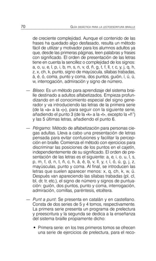 70 GUÍA DIDÁCTICA PARA LA LECTOESCRITURA BRAILLE
de creciente complejidad. Aunque el contenido de las
frases ha quedado algo desfasado, resulta un método
fácil de utilizar y motivador para los alumnos adultos ya
que, desde las primeras páginas, leen palabras y frases
con significado. El orden de presentación de las letras
tiene en cuenta la sencillez o complejidad de los signos:
a, o, u, e, l, p, i, b, m, s, n, v, d, ñ, g, t, f, ll, r, c, y, j, q, h,
z, x, ch, k, punto, signo de mayúscula, sílabas trabadas,
á, é, ó, coma, punto y coma, dos puntos, guión, í, ú, ü,
w, interrogación, admiración y signo de número.
—	 Bliseo: Es un método para aprendizaje del sistema brai­
lle destinado a adultos alfabetizados. Empieza profun­
dizando en el conocimiento especial del signo gene­
rador y va introduciendo las letras de la primera serie
(de la «a» a la «j»), para seguir con la siguiente serie,
añadiendo el punto 3 (de la «k» a la «t», excepto la «ñ”)
y las 5 últimas letras, añadiendo el punto 6.
—	 Pérgamo: Método de alfabetización para personas cie­
gas adultas. Lleva a cabo una presentación de letras
pensada para evitar confusiones y facilitar la percep­
ción en braille. Comienza el método con ejercicios para
discriminar las posiciones de los puntos en el cajetín,
independientemente de su significado. El orden de pre­
sentación de las letras es el siguiente: a, e, i, o, u, l, s,
p, m, f, d, n, t, ñ, c, h, á, é, b, v, ll, y, r, í, ó, ú, g, j, z,
mayúsculas, punto y coma. Al final, se introducen las
letras que suelen aparecer menos: x, q, ch, k, w, ü.
Después van apareciendo las sílabas trabadas (pl, cl,
bl, dr, tr, etc.), el signo de número y signos de puntua­
ción: guión, dos puntos, punto y coma, interrogación,
admiración, comillas, paréntesis, etcétera.
—	 Punt a punt: Se presenta en catalán y en castellano.
Consta de dos series de 5 y 4 tomos, respectivamente.
La primera serie presenta un programa de prelectura
y preescritura y la segunda se dedica a la enseñanza
del sistema braille propiamente dicho:
•	 Primera serie: en los tres primeros tomos se ofrecen
una serie de ejercicios de prelectura, para el reco­
 