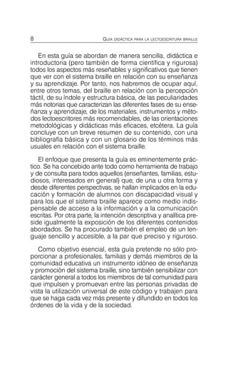 8 GUÍA DIDÁCTICA PARA LA LECTOESCRITURA BRAILLE
En esta guía se abordan de manera sencilla, didáctica e
introductoria (pero también de forma científica y rigurosa)
todos los aspectos más reseñables y significativos que tienen
que ver con el sistema braille en relación con su enseñanza
y su aprendizaje. Por tanto, nos habremos de ocupar aquí,
entre otros temas, del braille en relación con la percepción
táctil, de su índole y estructura básica, de las peculiaridades
más notorias que caracterizan las diferentes fases de su ense­
ñanza y aprendizaje, de los materiales, instrumentos y méto­
dos lectoescritores más recomendables, de las orientaciones
metodológicas y didácticas más eficaces, etcétera. La guía
concluye con un breve resumen de su contenido, con una
bibliografía básica y con un glosario de los términos más
usuales en relación con el sistema braille.
El enfoque que presenta la guía es eminentemente prác­
tico. Se ha concebido ante todo como herramienta de trabajo
y de consulta para todos aquellos (enseñantes, familias, estu­
diosos, interesados en general) que, de una u otra forma y
desde diferentes perspectivas, se hallan implicados en la edu­
cación y formación de alumnos con discapacidad visual y
para los que el sistema braille aparece como medio indis­
pensable de acceso a la información y a la comunicación
escritas. Por otra parte, la intención descriptiva y analítica pre­
side igualmente la exposición de los diferentes contenidos
abordados. Se ha procurado también el empleo de un len­
guaje sencillo y accesible, a la par que preciso y riguroso.
Como objetivo esencial, esta guía pretende no sólo pro­
porcionar a profesionales, familias y demás miembros de la
comunidad educativa un instrumento idóneo de enseñanza
y promoción del sistema braille, sino también sensibilizar con
carácter general a todos los miembros de tal comunidad para
que impulsen y promuevan entre las personas privadas de
vista la utilización universal de este código y trabajen para
que se haga cada vez más presente y difundido en todos los
órdenes de la vida y de la sociedad.
 