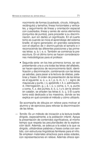 71
MÉTODOS DE ENSEÑANZA DEL SISTEMA BRAILLE
nocimiento de formas (cuadrado, círculo, triángulo,
rectángulo) y tamaños, líneas horizontales y vertica­
les, y seguimiento de líneas y orientación espacial
con cuadrados, líneas y series de varios elementos
(conjuntos de puntos), para proceder a su discrimi­
nación, aun sin darles un significado. En el cuarto
tomo es cuando se inicia el aprendizaje del sistema
braille: el signo generador, en grandes caracteres
con el objetivo de ir disminuyendo el tamaño e ir
reconociendo las diferentes posiciones y las prime­
ras letras: a, b, l, e, o. También se comienza la pre­
escritura. En el último tomo se hacen consideracio­
nes metodológicas para el profesor.
•	 Segunda serie: en los tres primeros tomos, se van
presentando una a una todas las letras del alfabeto,
se hacen ejercicios de reconocimiento táctil, identi­
ficación y discriminación, combinando con las letras
ya sabidas, para pasar a la lectura de sílabas, pala­
bras y frases. El orden de presentación de las letras
es el siguiente: a, o, u, e, l, p, b, m, n, f, i, signo de
mayúscula y punto, r, s, apóstrofe, t, ll, c, admiración,
d, interrogación, g, j, á, í, ú, v, coma, x, h, q, punto
y coma, ñ, z, dos puntos, é, ó, ü, t y k; (en la versión
en catalán, se añaden las letras è, ò, ç, ï) El cuarto
tomo está dedicado a los maestros, donde se les
explica en qué consiste el método y cómo utilizarlo.
Se acompaña de dibujos en relieve para motivar al
alumno y de ejercicios para reforzar la discriminación
de las letras.
—	 Tomillo: Es un método de iniciación a la lectura braille
dirigido, especialmente, a la población infantil. Apoya
la presentación de contenidos significativos, al mismo
tiempo que respeta las peculiaridades de la explora­
ción táctil. Además, se adecua a la edad a la que va
dirigido, utilizándose palabras y frases cortas con sen­
tido, con estructuras lingüísticas familiares para el niño.
Se emplean materiales atractivos para estas edades,
con representaciones en relieve. Además ofrece ejer­
 